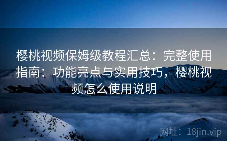 樱桃视频保姆级教程汇总：完整使用指南：功能亮点与实用技巧，樱桃视频怎么使用说明