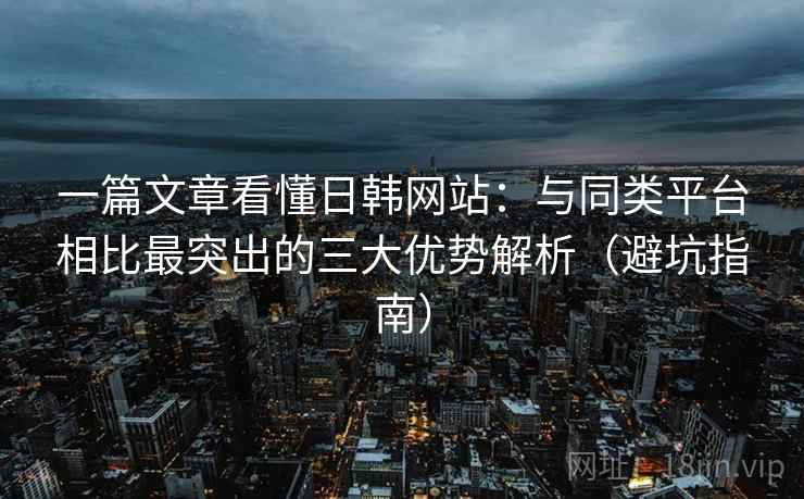 一篇文章看懂日韩网站：与同类平台相比最突出的三大优势解析（避坑指南）