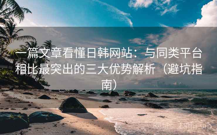 一篇文章看懂日韩网站:与同类平台相比最突出的三大优势解析(避坑指南) 一篇文章看懂日韩网站:与同类平台相比最突出的三大优势解析(避坑指南)