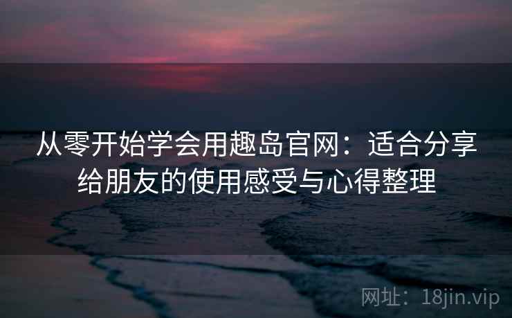 从零开始学会用趣岛官网:适合分享给朋友的使用感受与心得整理 从零开始学会用趣岛官网:适合分享给朋友的使用感受与心得整理