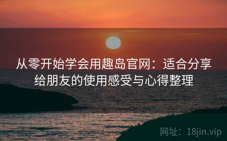 从零开始学会用趣岛官网：适合分享给朋友的使用感受与心得整理