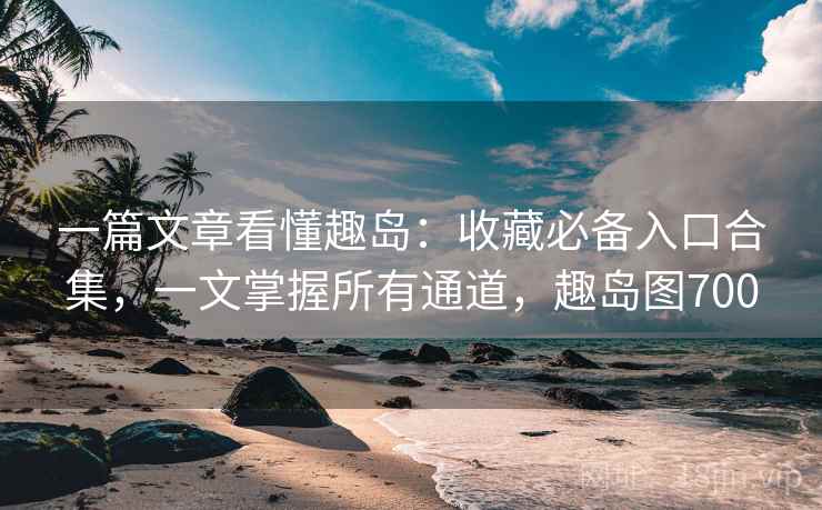 一篇文章看懂趣岛：收藏必备入口合集，一文掌握所有通道，趣岛图700