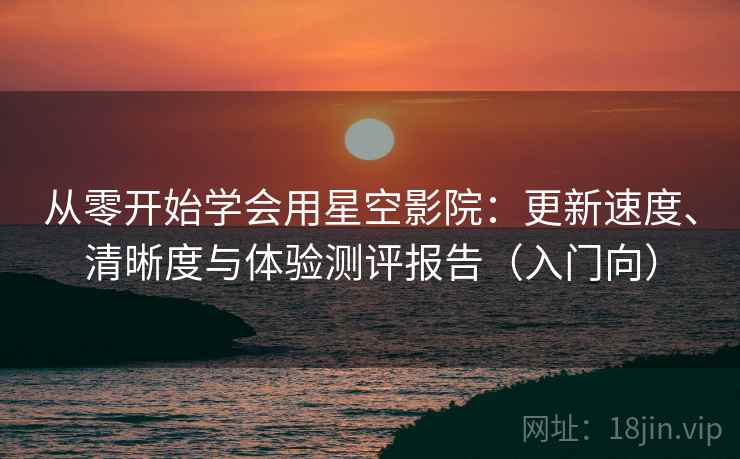 从零开始学会用星空影院：更新速度、清晰度与体验测评报告（入门向）