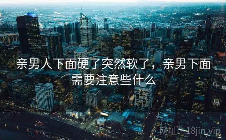 亲男人下面硬了突然软了,亲男下面需要注意些什么 亲男人下面硬了突然软了,亲男下面需要注意些什么
