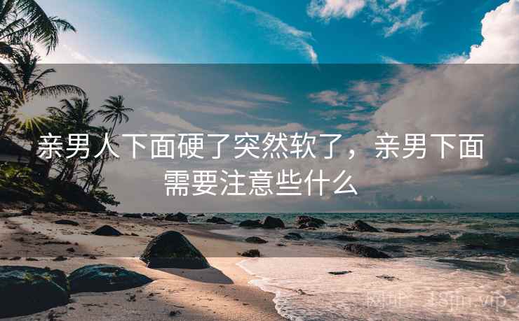 亲男人下面硬了突然软了，亲男下面需要注意些什么