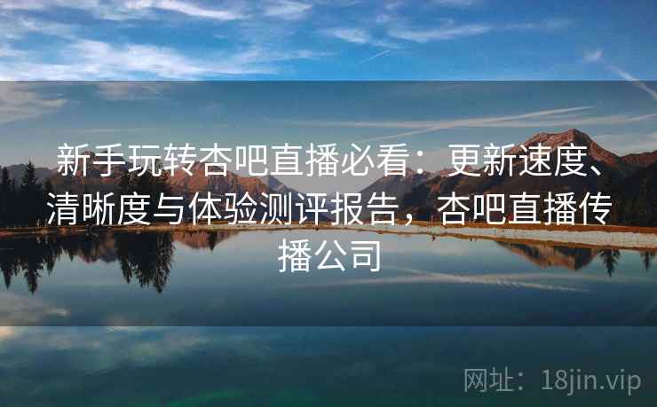 新手玩转杏吧直播必看：更新速度、清晰度与体验测评报告，杏吧直播传播公司