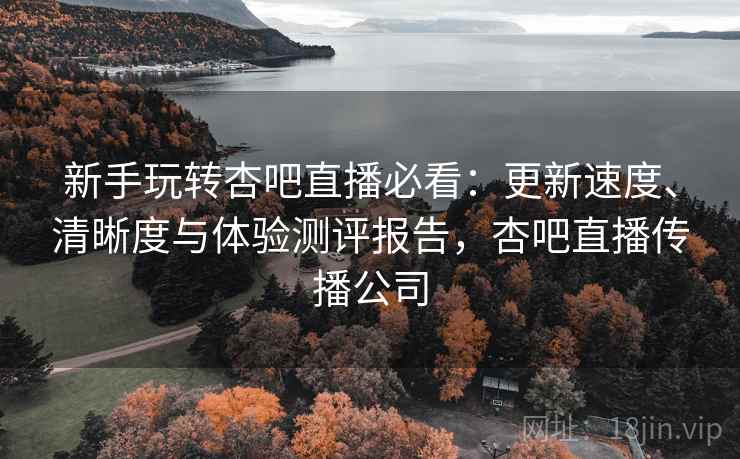 新手玩转杏吧直播必看:更新速度、清晰度与体验测评报告,杏吧直播传播公司 新手玩转杏吧直播必看:更新速度、清晰度与体验测评报告,杏吧直播传播公司