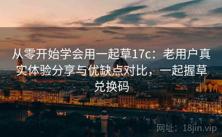 从零开始学会用一起草17c：老用户真实体验分享与优缺点对比，一起握草兑换码