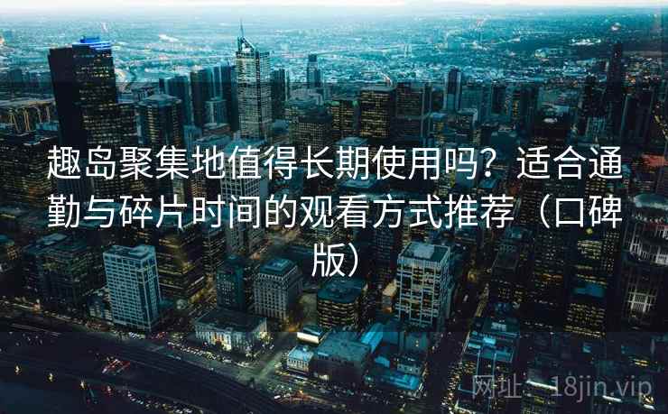 趣岛聚集地值得长期使用吗?适合通勤与碎片时间的观看方式推荐(口碑版) 趣岛聚集地值得长期使用吗?适合通勤与碎片时间的观看方式推荐(口碑版)