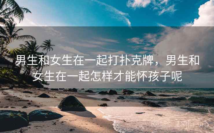 男生和女生在一起打扑克牌,男生和女生在一起怎样才能怀孩子呢 男生和女生在一起打扑克牌,男生和女生在一起怎样才能怀孩子呢