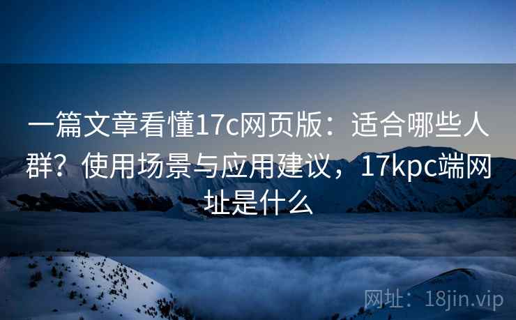 一篇文章看懂17c网页版：适合哪些人群？使用场景与应用建议，17kpc端网址是什么